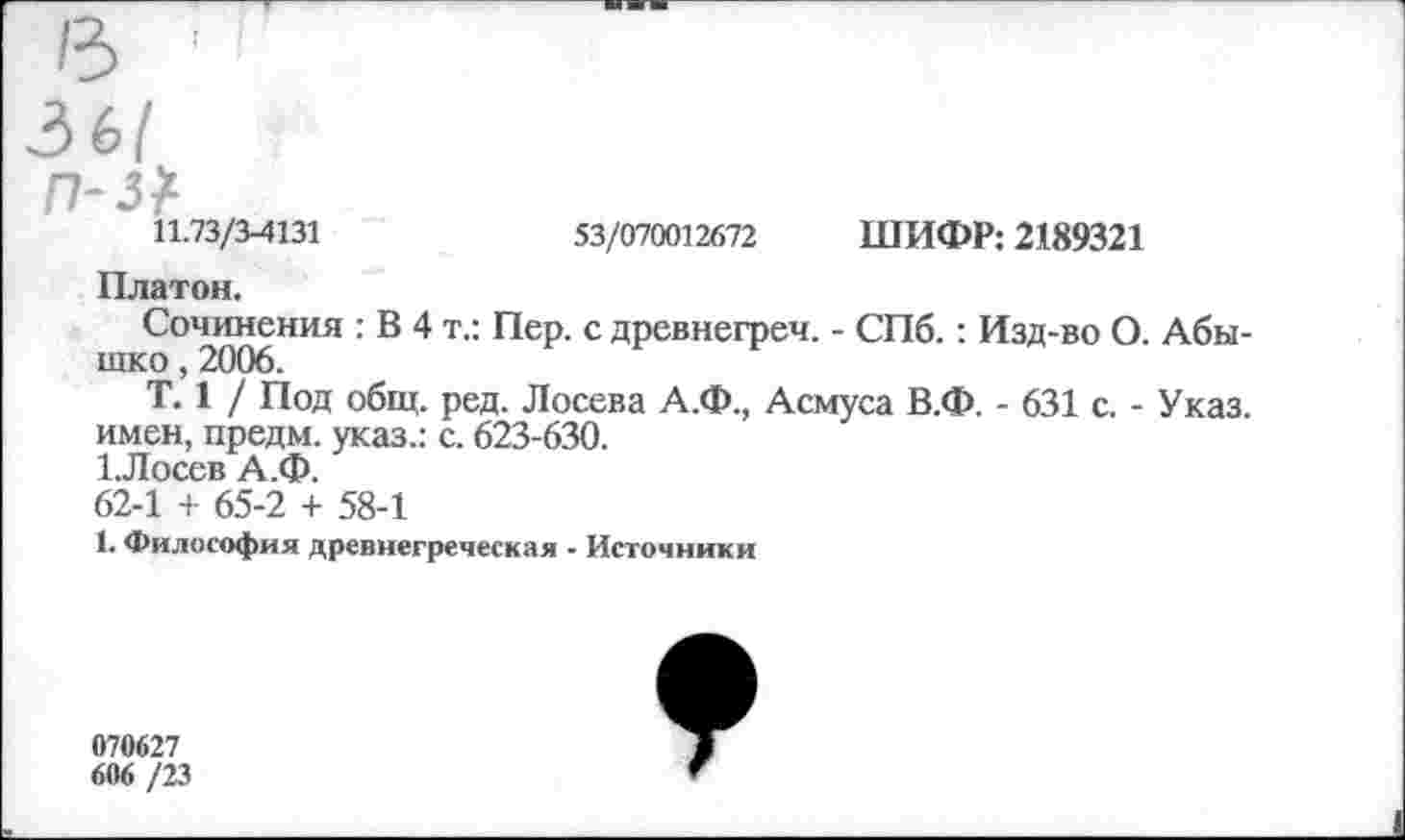 ﻿11.73/3-4131	53/070012672 ШИФР: 2189321
Платон.
Сочинения : В 4 т.: Пер. с древнегреч. - СПб.: Изд-во О. Абы-шко, 2006.
Т. 1 / Под общ. ред. Лосева А.Ф., Асмуса В.Ф. - 631 с. - Указ, имен, предм. указ.: с. 623-630. 1.Лосев А.Ф.
62-1 + 65-2 + 58-1
1. Философия древнегреческая - Источники
070627
606 /23